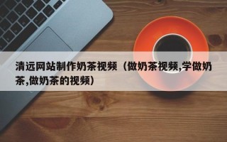 大悟清远网站制作奶茶视频（做奶茶视频,学做奶茶,做奶茶的视频）